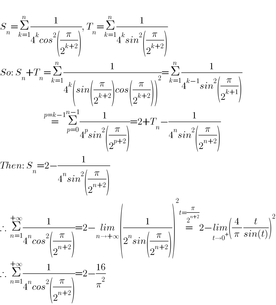   S_n =Σ_(k=1) ^n (1/(4^k cos^2 ((π/2^(k+2) )))), T_n =Σ_(k=1) ^n (1/(4^k sin^2 ((π/2^(k+2) ))))  So: S_n +T_n =Σ_(k=1) ^n (1/(4^k (sin((π/2^(k+2) ))cos((π/2^(k+2) )))^2 ))=Σ_(k=1) ^n (1/(4^(k−1) sin^2 ((π/2^(k+1) ))))                         =^(p=k−1) Σ_(p=0) ^(n−1) (1/(4^p sin^2 ((π/2^(p+2) ))))=2+T_n −(1/(4^n sin^2 ((π/2^(n+2) ))))  Then: S_n =2−(1/(4^n sin^2 ((π/2^(n+2) ))))  ∴  Σ_(n=1) ^(+∞) (1/(4^n cos^2 ((π/2^(n+2) ))))=2−lim_(n→+∞) ((1^ /(2^n sin((π/2^(n+2) )))))^2 =^(t=(π/2^(n+2) )) 2−lim_(t→0^+ ) ((4/π) (t/(sin(t))))^2   ∴  Σ_(n=1) ^(+∞) (1/(4^n cos^2 ((π/2^(n+2) ))))=2−((16)/π^2 )  