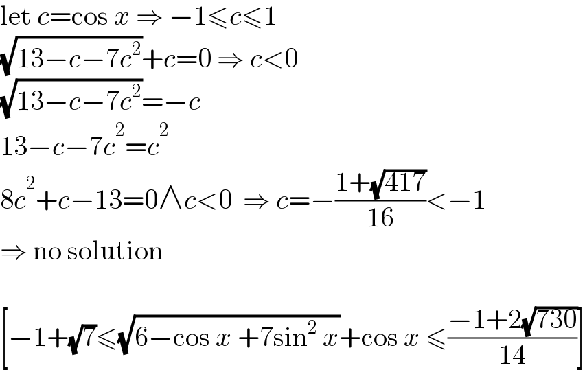 let c=cos x ⇒ −1≤c≤1  (√(13−c−7c^2 ))+c=0 ⇒ c<0  (√(13−c−7c^2 ))=−c  13−c−7c^2 =c^2   8c^2 +c−13=0∧c<0  ⇒ c=−((1+(√(417)))/(16))<−1  ⇒ no solution    [−1+(√7)≤(√(6−cos x +7sin^2  x))+cos x ≤((−1+2(√(730)))/(14))]  