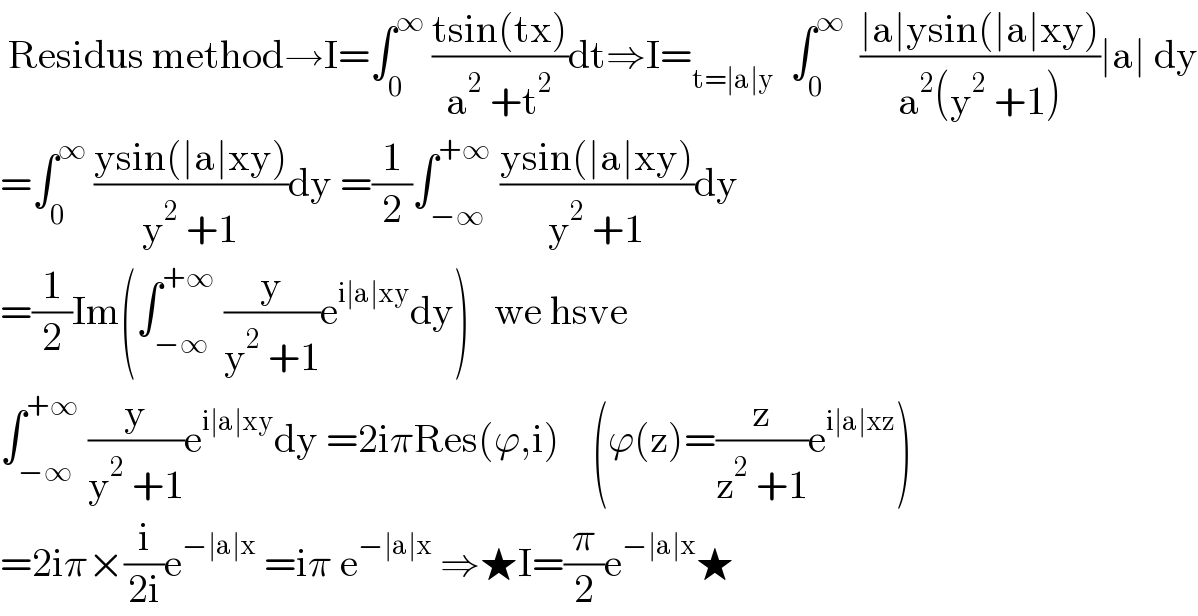  Residus method→I=∫_0 ^∞  ((tsin(tx))/(a^2  +t^2 ))dt⇒I=_(t=∣a∣y)   ∫_0 ^∞   ((∣a∣ysin(∣a∣xy))/(a^2 (y^2  +1)))∣a∣ dy  =∫_0 ^∞  ((ysin(∣a∣xy))/(y^2  +1))dy =(1/2)∫_(−∞) ^(+∞)  ((ysin(∣a∣xy))/(y^2  +1))dy  =(1/2)Im(∫_(−∞) ^(+∞)  (y/(y^2  +1))e^(i∣a∣xy) dy)   we hsve  ∫_(−∞) ^(+∞)  (y/(y^2  +1))e^(i∣a∣xy) dy =2iπRes(ϕ,i)    (ϕ(z)=(z/(z^2  +1))e^(i∣a∣xz) )  =2iπ×(i/(2i))e^(−∣a∣x)  =iπ e^(−∣a∣x)  ⇒★I=(π/2)e^(−∣a∣x) ★  