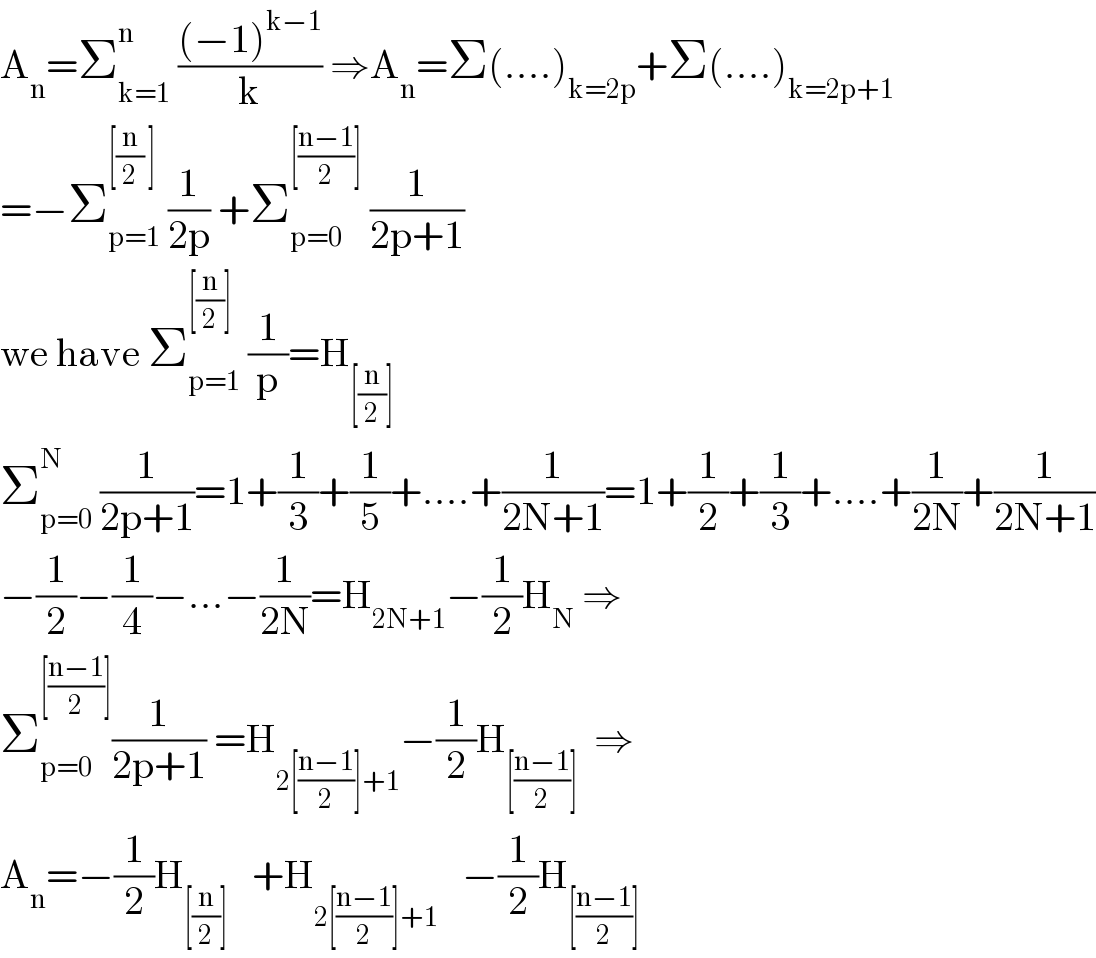 A_n =Σ_(k=1) ^n  (((−1)^(k−1) )/k) ⇒A_n =Σ(....)_(k=2p) +Σ(....)_(k=2p+1)   =−Σ_(p=1) ^([(n/2) ])  (1/(2p)) +Σ_(p=0) ^([((n−1)/2)])  (1/(2p+1))  we have Σ_(p=1) ^([(n/2)])  (1/p)=H_([(n/2)])   Σ_(p=0) ^N  (1/(2p+1))=1+(1/3)+(1/5)+....+(1/(2N+1))=1+(1/2)+(1/3)+....+(1/(2N))+(1/(2N+1))  −(1/2)−(1/4)−...−(1/(2N))=H_(2N+1) −(1/2)H_N  ⇒  Σ_(p=0) ^([((n−1)/2)]) (1/(2p+1)) =H_(2[((n−1)/2)]+1) −(1/2)H_([((n−1)/2)])   ⇒  A_n =−(1/2)H_([(n/2)])    +H_(2[((n−1)/2)]+1)    −(1/2)H_([((n−1)/2)])   