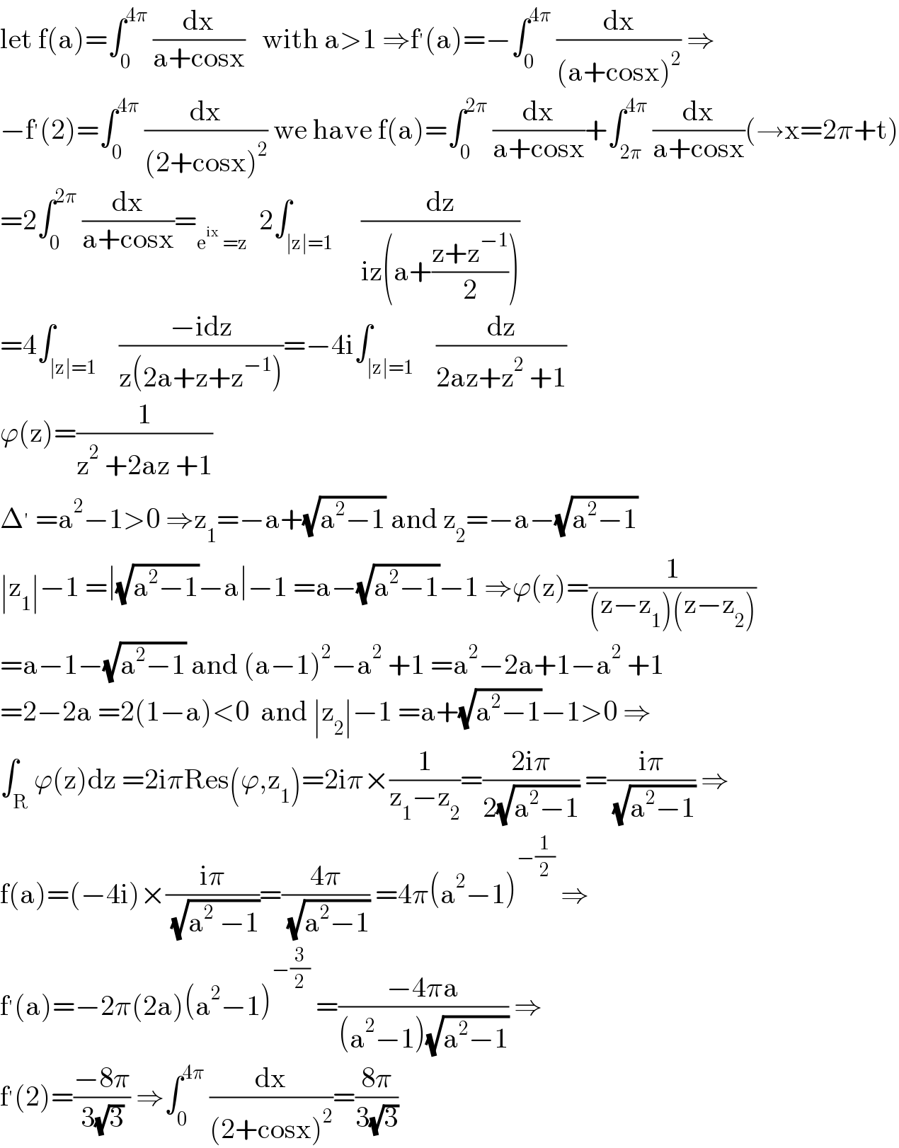 let f(a)=∫_0 ^(4π)  (dx/(a+cosx))   with a>1 ⇒f^′ (a)=−∫_0 ^(4π)  (dx/((a+cosx)^2 )) ⇒  −f^′ (2)=∫_0 ^(4π)  (dx/((2+cosx)^2 )) we have f(a)=∫_0 ^(2π)  (dx/(a+cosx))+∫_(2π) ^(4π)  (dx/(a+cosx))(→x=2π+t)  =2∫_0 ^(2π)  (dx/(a+cosx))=_(e^(ix)  =z)   2∫_(∣z∣=1)     (dz/(iz(a+((z+z^(−1) )/2))))  =4∫_(∣z∣=1)    ((−idz)/(z(2a+z+z^(−1) )))=−4i∫_(∣z∣=1)    (dz/(2az+z^2  +1))  ϕ(z)=(1/(z^2  +2az +1))  Δ^′  =a^2 −1>0 ⇒z_1 =−a+(√(a^2 −1)) and z_2 =−a−(√(a^2 −1))  ∣z_1 ∣−1 =∣(√(a^2 −1))−a∣−1 =a−(√(a^2 −1))−1 ⇒ϕ(z)=(1/((z−z_1 )(z−z_2 )))  =a−1−(√(a^2 −1)) and (a−1)^2 −a^2  +1 =a^2 −2a+1−a^2  +1  =2−2a =2(1−a)<0  and ∣z_2 ∣−1 =a+(√(a^2 −1))−1>0 ⇒  ∫_R ϕ(z)dz =2iπRes(ϕ,z_1 )=2iπ×(1/(z_1 −z_2 ))=((2iπ)/(2(√(a^2 −1)))) =((iπ)/( (√(a^2 −1)))) ⇒  f(a)=(−4i)×((iπ)/( (√(a^2  −1))))=((4π)/( (√(a^2 −1)))) =4π(a^2 −1)^(−(1/2))  ⇒  f^′ (a)=−2π(2a)(a^2 −1)^(−(3/2))  =((−4πa)/((a^2 −1)(√(a^2 −1)))) ⇒  f^′ (2)=((−8π)/(3(√3))) ⇒∫_0 ^(4π)  (dx/((2+cosx)^2 ))=((8π)/(3(√3)))  