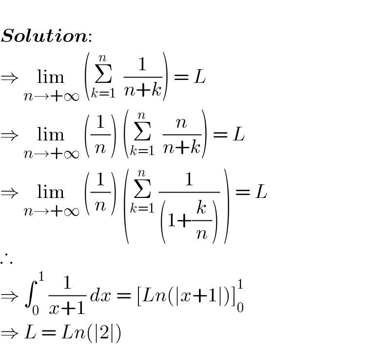    Solution:  ⇒ lim_(n→+∞)  (Σ_(k=1) ^n   (1/(n+k))) = L  ⇒ lim_(n→+∞)  ((1/n)) (Σ_(k=1) ^n   (n/(n+k))) = L  ⇒ lim_(n→+∞)  ((1/n)) (Σ_(k=1) ^n  (1/((1+(k/n)))) ) = L  ∴  ⇒ ∫_0 ^( 1)  (1/(x+1)) dx = [Ln(∣x+1∣)]_0 ^1   ⇒ L = Ln(∣2∣)  
