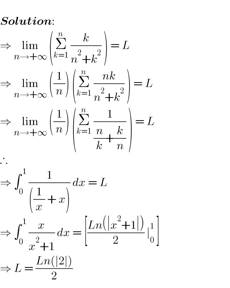    Solution:  ⇒ lim_(n→+∞)  (Σ_(k=1) ^n  (k/(n^2 +k^2 )) ) = L  ⇒ lim_(n→+∞)  ((1/n)) (Σ_(k=1) ^n  ((nk)/(n^2 +k^2 )) ) = L  ⇒ lim_(n→+∞)  ((1/n)) (Σ_(k=1) ^n  (1/((n/k)+(k/n))) ) = L  ∴  ⇒ ∫_0 ^( 1)  (1/(((1/x) + x))) dx = L  ⇒ ∫_0 ^( 1)  (x/(x^2 +1)) dx = [((Ln(∣x^2 +1∣))/2) ∣_0 ^1  ]  ⇒ L = ((Ln(∣2∣))/2)  