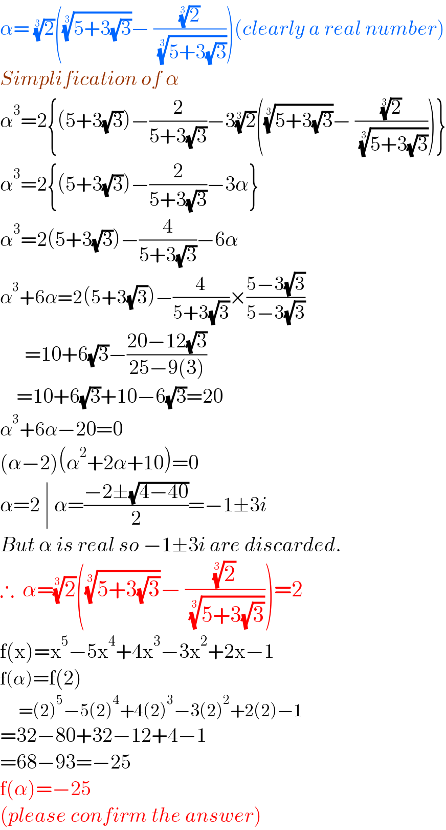 α= (2)^(1/3) (((5+3(√3)))^(1/3) − ((2)^(1/3) /( ((5+3(√3)))^(1/3) )))(clearly a real number)  Simplification of α  α^3 =2{(5+3(√3))−(2/(5+3(√3)))−3(2)^(1/3) (((5+3(√3)))^(1/3) − ((2)^(1/3) /( ((5+3(√3)))^(1/3) )))}  α^3 =2{(5+3(√3))−(2/(5+3(√3)))−3α}  α^3 =2(5+3(√3))−(4/(5+3(√3)))−6α  α^3 +6α=2(5+3(√3))−(4/(5+3(√3)))×((5−3(√3))/(5−3(√3)))        =10+6(√3)−((20−12(√3))/(25−9(3)))      =10+6(√3)+10−6(√3)=20  α^3 +6α−20=0  (α−2)(α^2 +2α+10)=0  α=2 ∣ α=((−2±(√(4−40)))/2)=−1±3i  But α is real so −1±3i are discarded.  ∴  α=(2)^(1/3) (((5+3(√3)))^(1/3) − ((2)^(1/3) /( ((5+3(√3)))^(1/3) )))=2    f(x)=x^5 −5x^4 +4x^3 −3x^2 +2x−1  f(α)=f(2)        =(2)^5 −5(2)^4 +4(2)^3 −3(2)^2 +2(2)−1  =32−80+32−12+4−1  =68−93=−25  f(α)=−25  (please confirm the answer)  