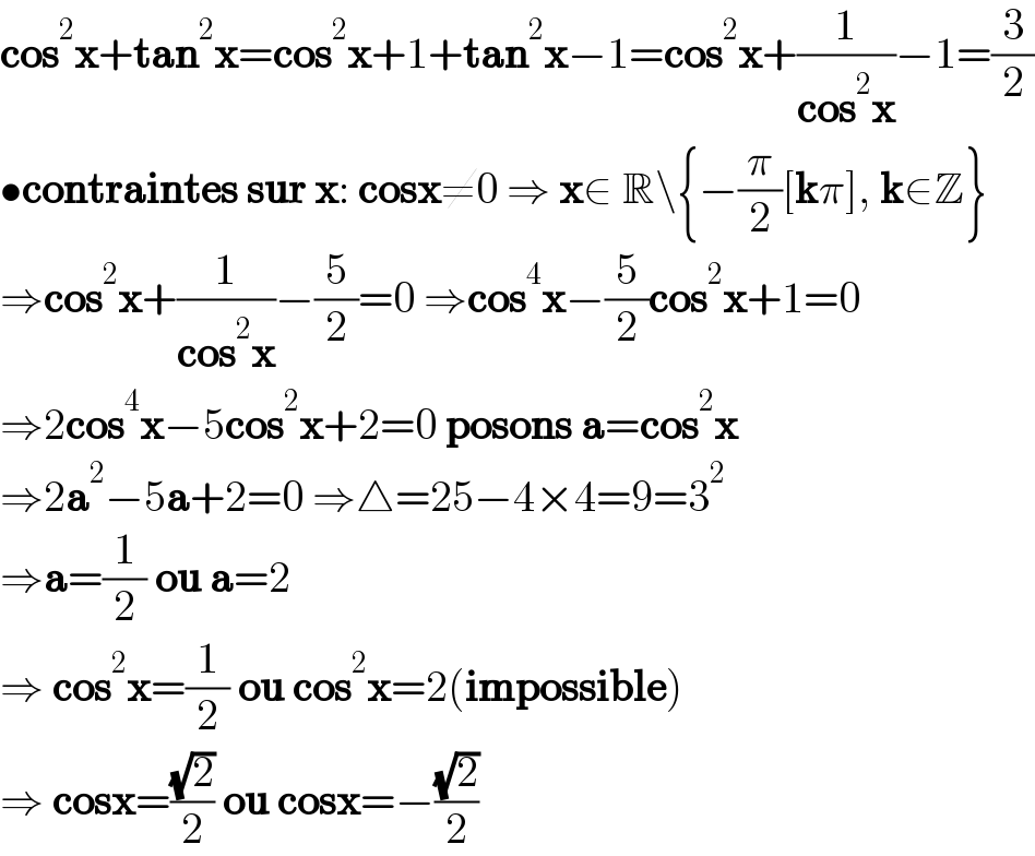 cos^2 x+tan^2 x=cos^2 x+1+tan^2 x−1=cos^2 x+(1/(cos^2 x))−1=(3/2)  •contraintes sur x: cosx≠0 ⇒ x∈ R\{−(π/2)[kπ], k∈Z}  ⇒cos^2 x+(1/(cos^2 x))−(5/2)=0 ⇒cos^4 x−(5/2)cos^2 x+1=0  ⇒2cos^4 x−5cos^2 x+2=0 posons a=cos^2 x  ⇒2a^2 −5a+2=0 ⇒△=25−4×4=9=3^2   ⇒a=(1/2) ou a=2  ⇒ cos^2 x=(1/2) ou cos^2 x=2(impossible)  ⇒ cosx=((√2)/2) ou cosx=−((√2)/2)  