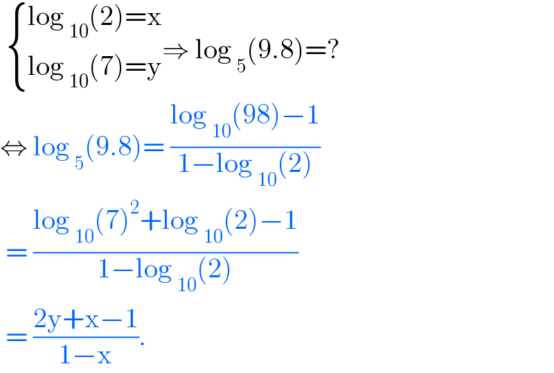   { ((log _(10) (2)=x)),((log _(10) (7)=y)) :}⇒ log _5 (9.8)=?  ⇔ log _5 (9.8)= ((log _(10) (98)−1)/(1−log _(10) (2)))   = ((log _(10) (7)^2 +log _(10) (2)−1)/(1−log _(10) (2)))   = ((2y+x−1)/(1−x)).  