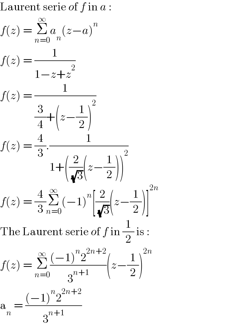 Laurent serie of f in a :  f(z) = Σ_(n=0) ^∞ a_n (z−a)^n   f(z) = (1/(1−z+z^2 ))  f(z) = (1/((3/4)+(z−(1/2))^2 ))  f(z) = (4/3).(1/(1+((2/( (√3)))(z−(1/2)))^2 ))  f(z) = (4/3)Σ_(n=0) ^∞ (−1)^n [(2/( (√3)))(z−(1/2))]^(2n)   The Laurent serie of f in (1/2) is :  f(z) = Σ_(n=0) ^∞ (((−1)^n 2^(2n+2) )/3^(n+1) )(z−(1/2))^(2n)   a_n  = (((−1)^n 2^(2n+2) )/3^(n+1) )  