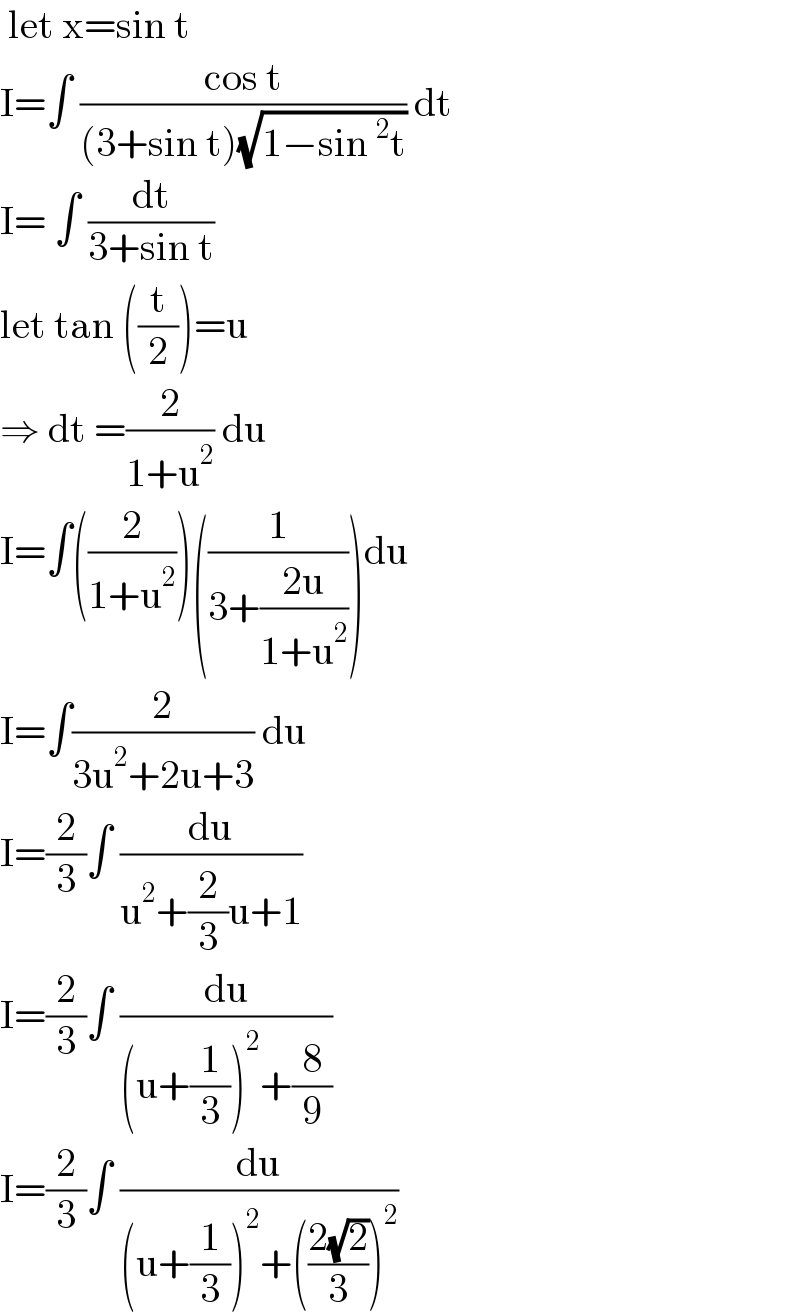  let x=sin t   I=∫ ((cos t)/((3+sin t)(√(1−sin^2 t)))) dt  I= ∫ (dt/(3+sin t))  let tan ((t/2))=u   ⇒ dt =(2/(1+u^2 )) du  I=∫((2/(1+u^2 )))((1/(3+((2u)/(1+u^2 )))))du  I=∫(2/(3u^2 +2u+3)) du  I=(2/3)∫ (du/(u^2 +(2/3)u+1))  I=(2/3)∫ (du/((u+(1/3))^2 +(8/9)))  I=(2/3)∫ (du/((u+(1/3))^2 +(((2(√2))/3))^2 ))   