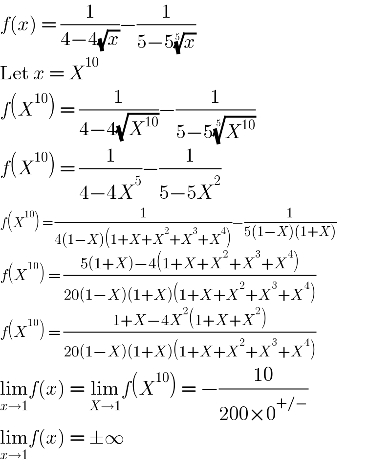 f(x) = (1/(4−4(√x)))−(1/(5−5(x)^(1/5) ))  Let x = X^(10)   f(X^(10) ) = (1/(4−4(√X^(10) )))−(1/(5−5(X^(10) )^(1/5) ))  f(X^(10) ) = (1/(4−4X^5 ))−(1/(5−5X^2 ))  f(X^(10) ) = (1/(4(1−X)(1+X+X^2 +X^3 +X^4 )))−(1/(5(1−X)(1+X)))  f(X^(10) ) = ((5(1+X)−4(1+X+X^2 +X^3 +X^4 ))/(20(1−X)(1+X)(1+X+X^2 +X^3 +X^4 )))  f(X^(10) ) = ((1+X−4X^2 (1+X+X^2 ))/(20(1−X)(1+X)(1+X+X^2 +X^3 +X^4 )))  lim_(x→1) f(x) = lim_(X→1) f(X^(10) ) = −((10)/(200×0^(+/−) ))  lim_(x→1) f(x) = ±∞  