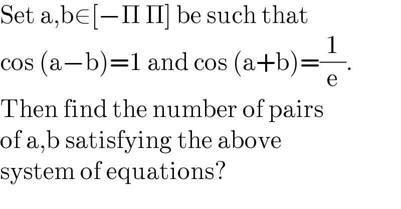Set a,b∈[−Π Π] be such that   cos (a−b)=1 and cos (a+b)=(1/e).  Then find the number of pairs  of a,b satisfying the above   system of equations?  