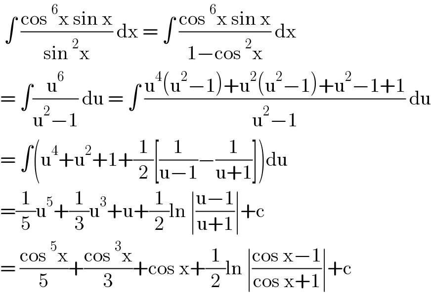  ∫ ((cos^6 x sin x)/(sin^2 x)) dx = ∫ ((cos^6 x sin x)/(1−cos^2 x)) dx  = ∫(u^6 /(u^2 −1)) du = ∫ ((u^4 (u^2 −1)+u^2 (u^2 −1)+u^2 −1+1)/(u^2 −1)) du  = ∫(u^4 +u^2 +1+(1/2)[(1/(u−1))−(1/(u+1))])du  =(1/5)u^5 +(1/3)u^3 +u+(1/2)ln ∣((u−1)/(u+1))∣+c  = ((cos^5 x)/5)+((cos^3 x)/3)+cos x+(1/2)ln ∣((cos x−1)/(cos x+1))∣+c    