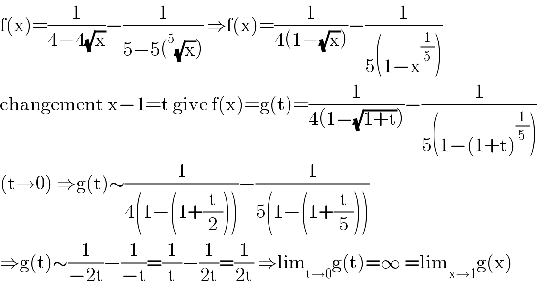 f(x)=(1/(4−4(√x)))−(1/(5−5(^5 (√x)))) ⇒f(x)=(1/(4(1−(√x))))−(1/(5(1−x^(1/5) )))  changement x−1=t give f(x)=g(t)=(1/(4(1−(√(1+t)))))−(1/(5(1−(1+t)^(1/5) )))  (t→0) ⇒g(t)∼(1/(4(1−(1+(t/2)))))−(1/(5(1−(1+(t/5)))))  ⇒g(t)∼(1/(−2t))−(1/(−t))=(1/t)−(1/(2t))=(1/(2t)) ⇒lim_(t→0) g(t)=∞ =lim_(x→1) g(x)  