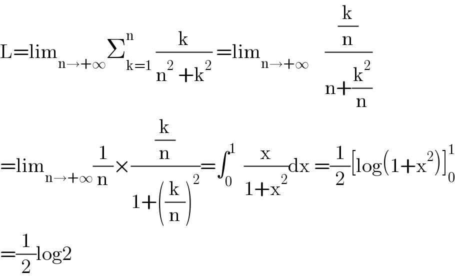 L=lim_(n→+∞) Σ_(k=1) ^n  (k/(n^2  +k^2 )) =lim_(n→+∞)     ((k/n)/(n+(k^2 /n)))  =lim_(n→+∞) (1/n)×((k/n)/(1+((k/n))^2 ))=∫_0 ^1   (x/(1+x^2 ))dx =(1/2)[log(1+x^2 )]_0 ^1   =(1/2)log2  