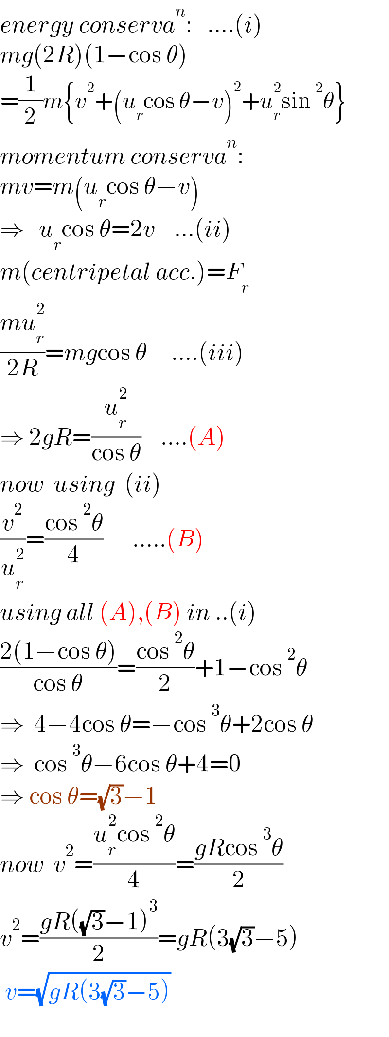 energy conserva^n :   ....(i)  mg(2R)(1−cos θ)  =(1/2)m{v^2 +(u_r cos θ−v)^2 +u_r ^2 sin^2 θ}  momentum conserva^n :   mv=m(u_r cos θ−v)      ⇒   u_r cos θ=2v    ...(ii)  m(centripetal acc.)=F_r   ((mu_r ^2 )/(2R))=mgcos θ     ....(iii)  ⇒ 2gR=(u_r ^2 /(cos θ))    ....(A)  now  using  (ii)  (v^2 /u_r ^2 )=((cos^2 θ)/4)      .....(B)  using all (A),(B) in ..(i)  ((2(1−cos θ))/(cos θ))=((cos^2 θ)/2)+1−cos^2 θ  ⇒  4−4cos θ=−cos^3 θ+2cos θ  ⇒  cos^3 θ−6cos θ+4=0  ⇒ cos θ=(√3)−1  now  v^2 =((u_r ^2 cos^2 θ)/4)=((gRcos^3 θ)/2)  v^2 =((gR((√3)−1)^3 )/2)=gR(3(√3)−5)   v=(√(gR(3(√3)−5)))    