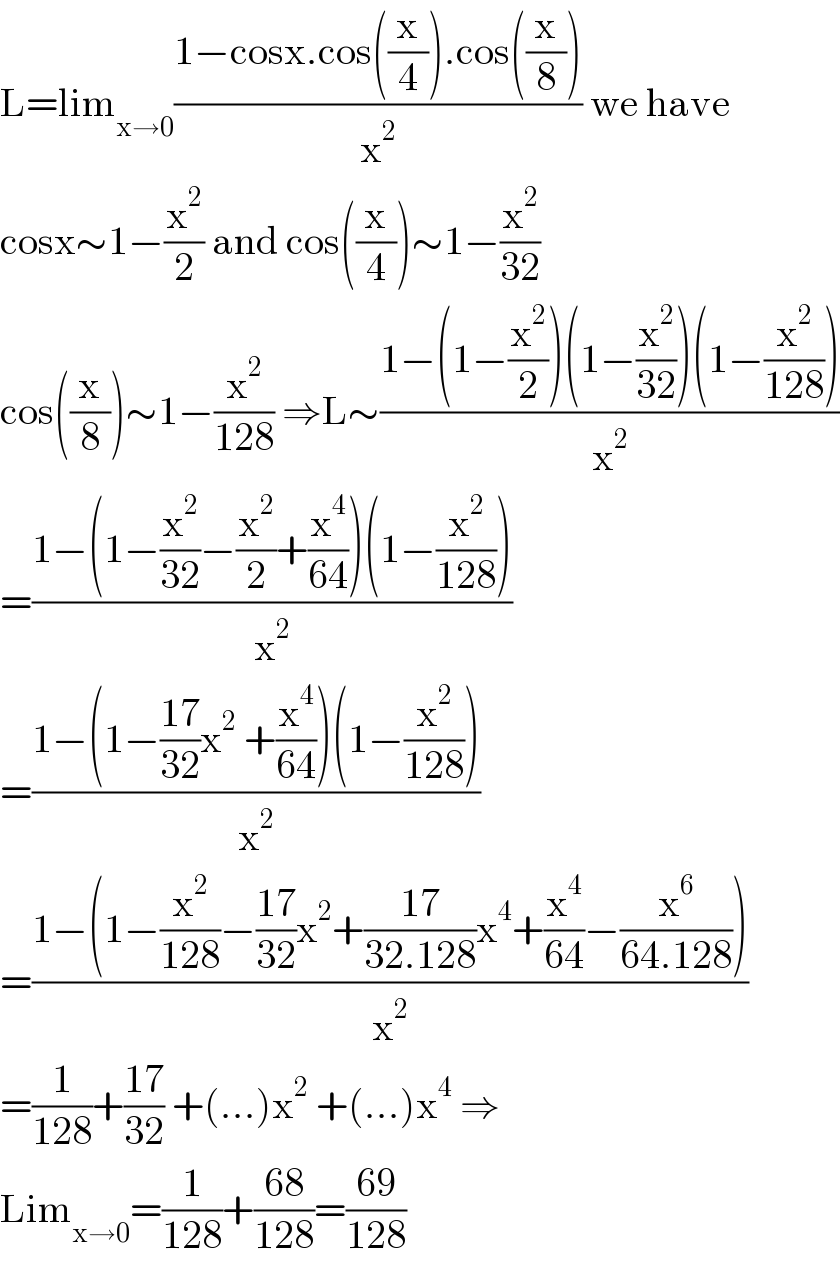 L=lim_(x→0) ((1−cosx.cos((x/4)).cos((x/8)))/x^2 ) we have  cosx∼1−(x^2 /2) and cos((x/4))∼1−(x^2 /(32))  cos((x/8))∼1−(x^2 /(128)) ⇒L∼((1−(1−(x^2 /2))(1−(x^2 /(32)))(1−(x^2 /(128))))/x^2 )  =((1−(1−(x^2 /(32))−(x^2 /2)+(x^4 /(64)))(1−(x^2 /(128))))/x^2 )  =((1−(1−((17)/(32))x^2  +(x^4 /(64)))(1−(x^2 /(128))))/x^2 )  =((1−(1−(x^2 /(128))−((17)/(32))x^2 +((17)/(32.128))x^4 +(x^4 /(64))−(x^6 /(64.128))))/x^2 )  =(1/(128))+((17)/(32)) +(...)x^2  +(...)x^4  ⇒  Lim_(x→0) =(1/(128))+((68)/(128))=((69)/(128))  