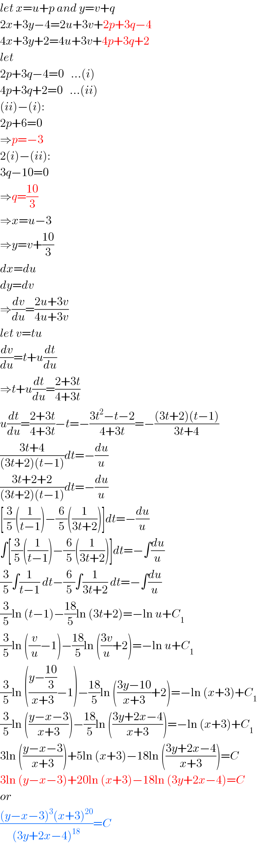 let x=u+p and y=v+q  2x+3y−4=2u+3v+2p+3q−4  4x+3y+2=4u+3v+4p+3q+2  let  2p+3q−4=0   ...(i)  4p+3q+2=0   ...(ii)  (ii)−(i):  2p+6=0  ⇒p=−3  2(i)−(ii):  3q−10=0  ⇒q=((10)/3)  ⇒x=u−3  ⇒y=v+((10)/3)  dx=du  dy=dv  ⇒(dv/du)=((2u+3v)/(4u+3v))  let v=tu  (dv/du)=t+u(dt/du)  ⇒t+u(dt/du)=((2+3t)/(4+3t))  u(dt/du)=((2+3t)/(4+3t))−t=−((3t^2 −t−2)/(4+3t))=−(((3t+2)(t−1))/(3t+4))  ((3t+4)/((3t+2)(t−1)))dt=−(du/u)  ((3t+2+2)/((3t+2)(t−1)))dt=−(du/u)  [(3/5)((1/(t−1)))−(6/5)((1/(3t+2)))]dt=−(du/u)  ∫[(3/5)((1/(t−1)))−(6/5)((1/(3t+2)))]dt=−∫(du/u)  (3/5)∫(1/(t−1)) dt−(6/5)∫(1/(3t+2)) dt=−∫(du/u)  (3/5)ln (t−1)−((18)/5)ln (3t+2)=−ln u+C_1   (3/5)ln ((v/u)−1)−((18)/5)ln (((3v)/u)+2)=−ln u+C_1   (3/5)ln (((y−((10)/3))/(x+3))−1)−((18)/5)ln (((3y−10)/(x+3))+2)=−ln (x+3)+C_1   (3/5)ln (((y−x−3)/(x+3)))−((18)/5)ln (((3y+2x−4)/(x+3)))=−ln (x+3)+C_1   3ln (((y−x−3)/(x+3)))+5ln (x+3)−18ln (((3y+2x−4)/(x+3)))=C  3ln (y−x−3)+20ln (x+3)−18ln (3y+2x−4)=C  or  (((y−x−3)^3 (x+3)^(20) )/((3y+2x−4)^(18) ))=C  