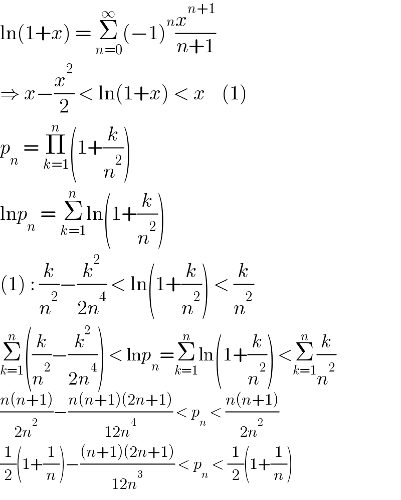 ln(1+x) = Σ_(n=0) ^∞ (−1)^n (x^(n+1) /(n+1))  ⇒ x−(x^2 /2) < ln(1+x) < x    (1)  p_n  = Π_(k=1) ^n (1+(k/n^2 ))  lnp_n  = Σ_(k=1) ^n ln(1+(k/n^2 ))  (1) : (k/n^2 )−(k^2 /(2n^4 )) < ln(1+(k/n^2 )) < (k/n^2 )  Σ_(k=1) ^n ((k/n^2 )−(k^2 /(2n^4 ))) < lnp_n =Σ_(k=1) ^n ln(1+(k/n^2 )) <Σ_(k=1) ^n (k/n^2 )  ((n(n+1))/(2n^2 ))−((n(n+1)(2n+1))/(12n^4 )) < p_n  < ((n(n+1))/(2n^2 ))  (1/2)(1+(1/n))−(((n+1)(2n+1))/(12n^3 )) < p_n  < (1/2)(1+(1/n))  