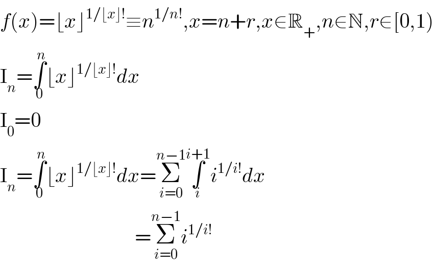 f(x)=⌊x⌋^(1/⌊x⌋!) ≡n^(1/n!) ,x=n+r,x∈R_+ ,n∈N,r∈[0,1)  I_n =∫_0 ^n ⌊x⌋^(1/⌊x⌋!) dx  I_0 =0  I_n =∫_0 ^n ⌊x⌋^(1/⌊x⌋!) dx=Σ_(i=0) ^(n−1) ∫_i ^(i+1) i^(1/i!) dx                                   =Σ_(i=0) ^(n−1) i^(1/i!)   