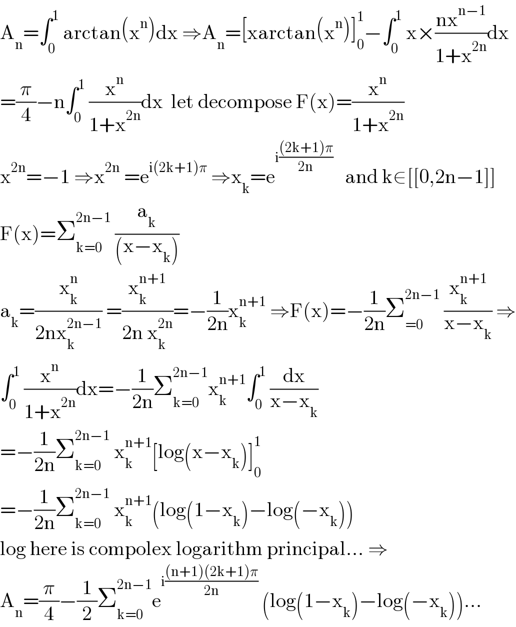 A_n =∫_0 ^1  arctan(x^n )dx ⇒A_n =[xarctan(x^n )]_0 ^1 −∫_0 ^1  x×((nx^(n−1) )/(1+x^(2n) ))dx  =(π/4)−n∫_0 ^1  (x^n /(1+x^(2n) ))dx  let decompose F(x)=(x^n /(1+x^(2n) ))  x^(2n) =−1 ⇒x^(2n)  =e^(i(2k+1)π)  ⇒x_k =e^(i(((2k+1)π)/(2n)))    and k∈[[0,2n−1]]  F(x)=Σ_(k=0) ^(2n−1)  (a_k /((x−x_k )))  a_k =(x_k ^n /(2nx_k ^(2n−1) )) =(x_k ^(n+1) /(2n x_k ^(2n) ))=−(1/(2n))x_k ^(n+1)  ⇒F(x)=−(1/(2n))Σ_(=0) ^(2n−1)  (x_k ^(n+1) /(x−x_k )) ⇒  ∫_0 ^1  (x^n /(1+x^(2n) ))dx=−(1/(2n))Σ_(k=0) ^(2n−1) x_k ^(n+1) ∫_0 ^1  (dx/(x−x_k ))  =−(1/(2n))Σ_(k=0) ^(2n−1)  x_k ^(n+1) [log(x−x_k )]_0 ^1   =−(1/(2n))Σ_(k=0) ^(2n−1)  x_k ^(n+1) (log(1−x_k )−log(−x_k ))  log here is compolex logarithm principal... ⇒  A_n =(π/4)−(1/2)Σ_(k=0) ^(2n−1) e^(i(((n+1)(2k+1)π)/(2n)))  (log(1−x_k )−log(−x_k ))...  