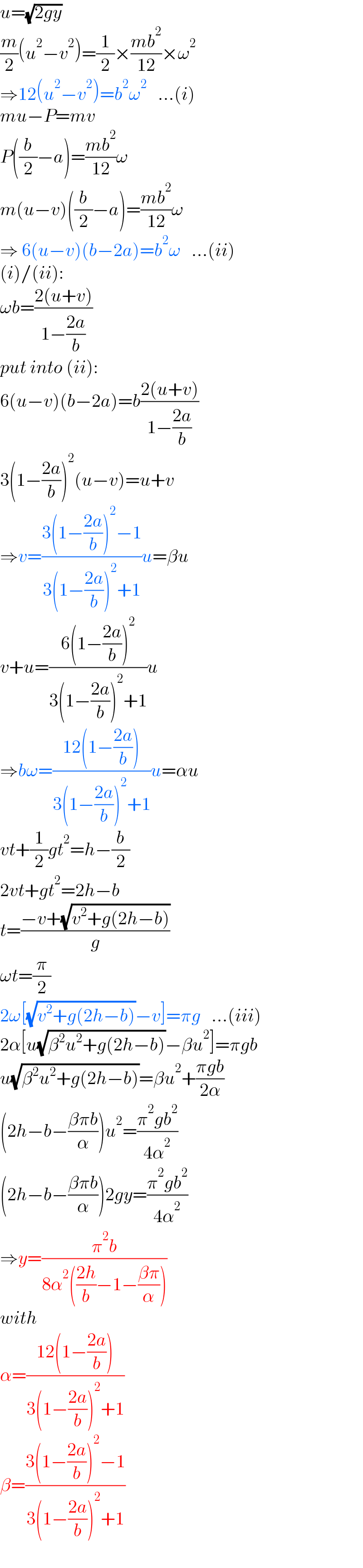 u=(√(2gy))  (m/2)(u^2 −v^2 )=(1/2)×((mb^2 )/(12))×ω^2   ⇒12(u^2 −v^2 )=b^2 ω^2    ...(i)  mu−P=mv  P((b/2)−a)=((mb^2 )/(12))ω  m(u−v)((b/2)−a)=((mb^2 )/(12))ω  ⇒ 6(u−v)(b−2a)=b^2 ω   ...(ii)  (i)/(ii):  ωb=((2(u+v))/(1−((2a)/b)))  put into (ii):  6(u−v)(b−2a)=b((2(u+v))/(1−((2a)/b)))  3(1−((2a)/b))^2 (u−v)=u+v  ⇒v=((3(1−((2a)/b))^2 −1)/(3(1−((2a)/b))^2 +1))u=βu  v+u=((6(1−((2a)/b))^2 )/(3(1−((2a)/b))^2 +1))u  ⇒bω=((12(1−((2a)/b)))/(3(1−((2a)/b))^2 +1))u=αu  vt+(1/2)gt^2 =h−(b/2)  2vt+gt^2 =2h−b  t=((−v+(√(v^2 +g(2h−b))))/g)  ωt=(π/2)  2ω[(√(v^2 +g(2h−b)))−v]=πg   ...(iii)  2α[u(√(β^2 u^2 +g(2h−b)))−βu^2 ]=πgb  u(√(β^2 u^2 +g(2h−b)))=βu^2 +((πgb)/(2α))  (2h−b−((βπb)/α))u^2 =((π^2 gb^2 )/(4α^2 ))  (2h−b−((βπb)/α))2gy=((π^2 gb^2 )/(4α^2 ))  ⇒y=((π^2 b)/(8α^2 (((2h)/b)−1−((βπ)/α))))  with   α=((12(1−((2a)/b)))/(3(1−((2a)/b))^2 +1))  β=((3(1−((2a)/b))^2 −1)/(3(1−((2a)/b))^2 +1))  