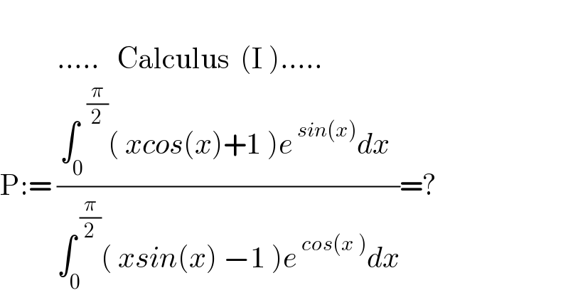             .....   Calculus  (I ).....  P:= ((∫_(0 ) ^(  (π/2)) ( xcos(x)+1 )e^( sin(x)) dx )/(∫_0 ^( (π/2)) ( xsin(x) −1 )e^( cos(x )) dx))=?  