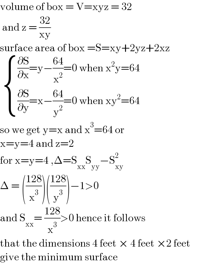 volume of box = V=xyz = 32   and z = ((32)/(xy))  surface area of box =S=xy+2yz+2xz    { (((∂S/∂x)=y−((64)/x^2 )=0 when x^2 y=64)),(((∂S/∂y)=x−((64)/y^2 )=0 when xy^2 =64)) :}  so we get y=x and x^3 =64 or   x=y=4 and z=2  for x=y=4 ,Δ=S_(xx) S_(yy) −S_(xy) ^2   Δ = (((128)/x^3 ))(((128)/y^3 ))−1>0   and S_(xx) = ((128)/x^3 )>0 hence it follows  that the dimensions 4 feet × 4 feet ×2 feet  give the minimum surface  