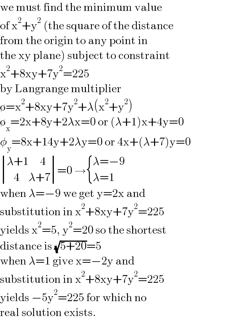 we must find the minimum value  of x^2 +y^2  (the square of the distance  from the origin to any point in  the xy plane) subject to constraint  x^2 +8xy+7y^2 =225  by Langrange multiplier  ∅=x^2 +8xy+7y^2 +λ(x^2 +y^2 )  ∅_x =2x+8y+2λx=0 or (λ+1)x+4y=0  φ_y =8x+14y+2λy=0 or 4x+(λ+7)y=0   determinant (((λ+1     4)),((   4    λ+7)))=0 → { ((λ=−9)),((λ=1)) :}  when λ=−9 we get y=2x and   substitution in x^2 +8xy+7y^2 =225  yields x^2 =5, y^2 =20 so the shortest  distance is (√(5+20))=5  when λ=1 give x=−2y and   substitution in x^2 +8xy+7y^2 =225  yields −5y^2 =225 for which no  real solution exists.  