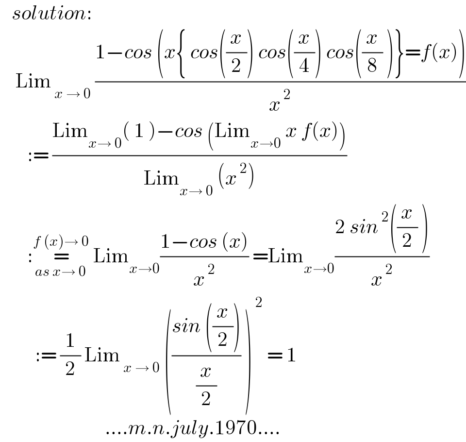    solution:      Lim_( x → 0)  ((1−cos (x{ cos((x/2)) cos((x/4)) cos((x/8) )}=f(x)))/x^( 2) )         := ((Lim_(x→ 0) ( 1 )−cos (Lim_(x→0)  x f(x)))/(Lim_(x→ 0)  (x^( 2) )))         :=_(as x→ 0) ^(f (x)→ 0)  Lim_(x→0) ((1−cos (x))/x^( 2) ) =Lim_(x→0) ((2 sin^( 2) ((x/2) ))/x^( 2) )           := (1/2) Lim_( x → 0)  (((sin ((x/2)))/(x/2)) )^( 2)  = 1                             ....m.n.july.1970....  