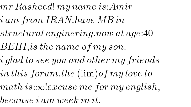 mr Rasheed! my name is:Amir  i am from IRAN.have MB in  structural enginering.now at age:40  BEHI,is the name of my son.  i glad to see you and other my friends  in this forum.the (lim)of my love to  math is:∞!excuse me for my english,  because i am week in it.  