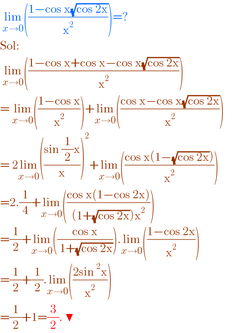 lim_(x→0) (((1−cos x(√(cos 2x)))/x^2 ))=?  Sol:    lim_(x→0) (((1−cos x+cos x−cos x(√(cos 2x)))/x^2 ))  = lim_(x→0) (((1−cos x)/x^2 ))+lim_(x→0) (((cos x−cos x(√(cos 2x)))/x^2 ))  = 2lim_(x→0) (((sin (1/2)x)/x))^2 +lim_(x→0) (((cos x(1−(√(cos 2x))))/x^2 ))  =2.(1/4)+lim_(x→0) (((cos x(1−cos 2x))/((1+(√(cos 2x)))x^2 )))  =(1/2)+lim_(x→0) (((cos x)/( 1+(√(cos 2x))))).lim_(x→0) (((1−cos 2x)/x^2 ))  =(1/2)+(1/2).lim_(x→0) (((2sin^2 x)/x^2 ))  =(1/2)+1=(3/2). ▼  