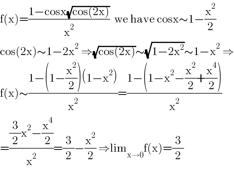 f(x)=((1−cosx(√(cos(2x))))/x^2 )  we have cosx∼1−(x^2 /2)  cos(2x)∼1−2x^2  ⇒(√(cos(2x)))∼(√(1−2x^2 ))∼1−x^2  ⇒  f(x)∼((1−(1−(x^2 /2))(1−x^2 ))/x^2 )=((1−(1−x^2 −(x^2 /2)+(x^4 /2)))/x^2 )  =(((3/2)x^2 −(x^4 /2))/x^2 )=(3/2)−(x^2 /2) ⇒lim_(x→0) f(x)=(3/2)  