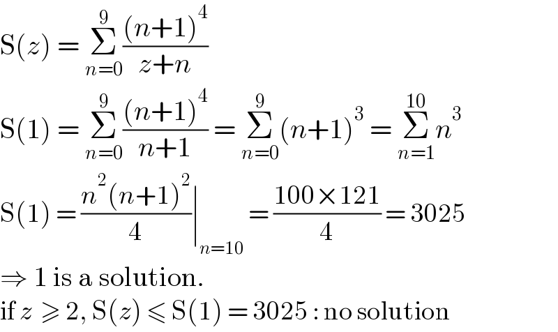 S(z) = Σ_(n=0) ^9 (((n+1)^4 )/(z+n))  S(1) = Σ_(n=0) ^9 (((n+1)^4 )/(n+1)) = Σ_(n=0) ^9 (n+1)^3  = Σ_(n=1) ^(10) n^3   S(1) = ((n^2 (n+1)^2 )/4)∣_(n=10)  = ((100×121)/4) = 3025  ⇒ 1 is a solution.  if z  ≥ 2, S(z) ≤ S(1) = 3025 : no solution  