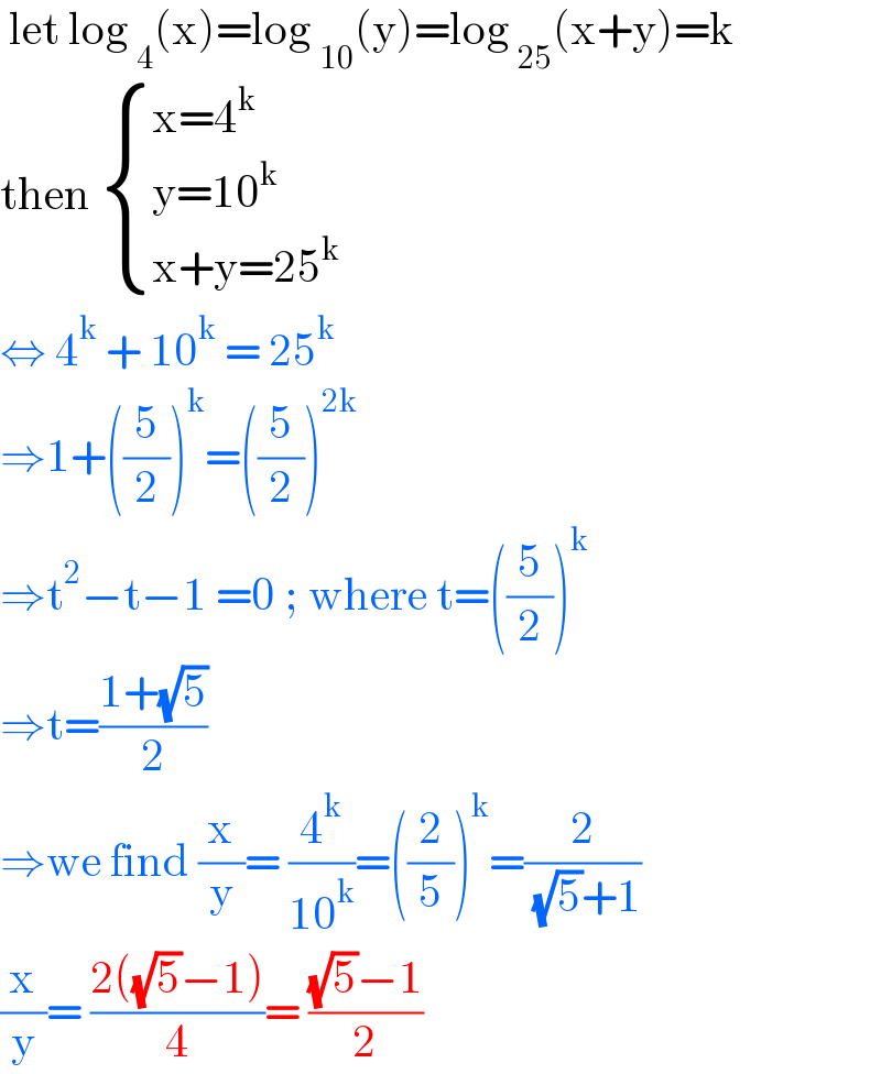  let log _4 (x)=log _(10) (y)=log _(25) (x+y)=k  then  { ((x=4^k )),((y=10^k )),((x+y=25^k )) :}  ⇔ 4^k  + 10^k  = 25^k   ⇒1+((5/2))^k =((5/2))^(2k)   ⇒t^2 −t−1 =0 ; where t=((5/2))^k   ⇒t=((1+(√5))/2)  ⇒we find (x/y)= (4^k /(10^k ))=((2/5))^k =(2/( (√5)+1))  (x/y)= ((2((√5)−1))/4)= (((√5)−1)/2)  