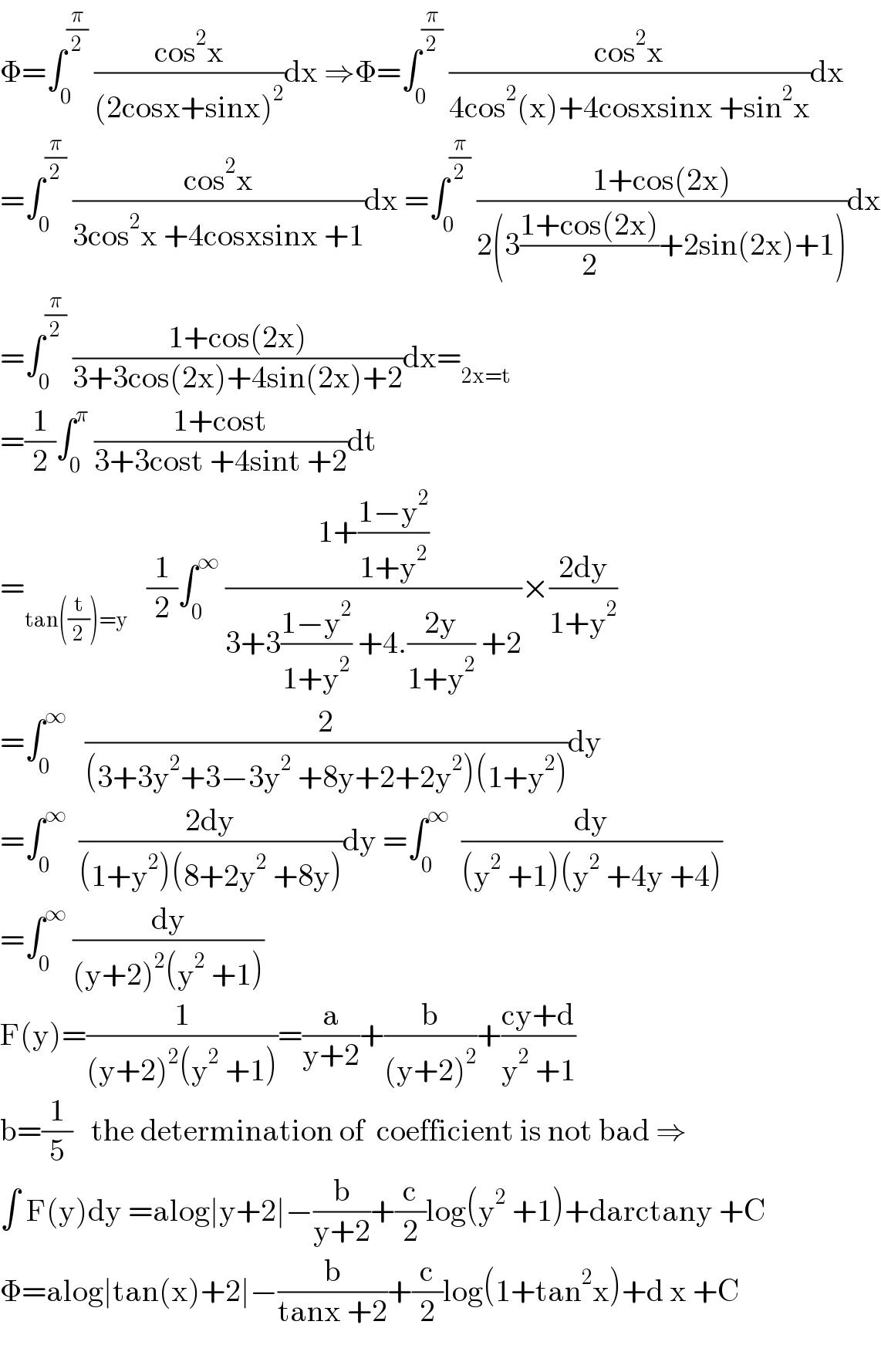 Φ=∫_0 ^(π/2)  ((cos^2 x)/((2cosx+sinx)^2 ))dx ⇒Φ=∫_0 ^(π/2)  ((cos^2 x)/(4cos^2 (x)+4cosxsinx +sin^2 x))dx  =∫_0 ^(π/2)  ((cos^2 x)/(3cos^2 x +4cosxsinx +1))dx =∫_0 ^(π/2)  ((1+cos(2x))/(2(3((1+cos(2x))/2)+2sin(2x)+1)))dx  =∫_0 ^(π/2)  ((1+cos(2x))/(3+3cos(2x)+4sin(2x)+2))dx=_(2x=t)   =(1/2)∫_0 ^π  ((1+cost)/(3+3cost +4sint +2))dt   =_(tan((t/2))=y)    (1/2)∫_0 ^∞  ((1+((1−y^2 )/(1+y^2 )))/(3+3((1−y^2 )/(1+y^2 )) +4.((2y)/(1+y^2 )) +2))×((2dy)/(1+y^2 ))  =∫_0 ^∞    (2/((3+3y^2 +3−3y^2  +8y+2+2y^2 )(1+y^2 )))dy  =∫_0 ^∞   ((2dy)/((1+y^2 )(8+2y^2  +8y)))dy =∫_0 ^∞   (dy/((y^2  +1)(y^2  +4y +4)))  =∫_0 ^∞  (dy/((y+2)^2 (y^2  +1)))  F(y)=(1/((y+2)^2 (y^2  +1)))=(a/(y+2))+(b/((y+2)^2 ))+((cy+d)/(y^2  +1))  b=(1/5)   the determination of  coefficient is not bad ⇒  ∫ F(y)dy =alog∣y+2∣−(b/(y+2))+(c/2)log(y^2  +1)+darctany +C  Φ=alog∣tan(x)+2∣−(b/(tanx +2))+(c/2)log(1+tan^2 x)+d x +C    