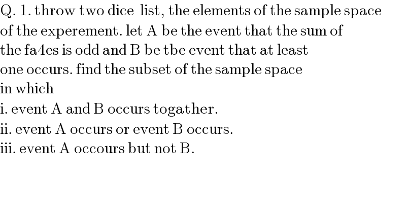 Q. 1. throw two dice  list, the elements of the sample space  of the experement. let A be the event that the sum of   the fa4es is odd and B be tbe event that at least   one occurs. find the subset of the sample space  in which   i. event A and B occurs togather.  ii. event A occurs or event B occurs.  iii. event A occours but not B.  