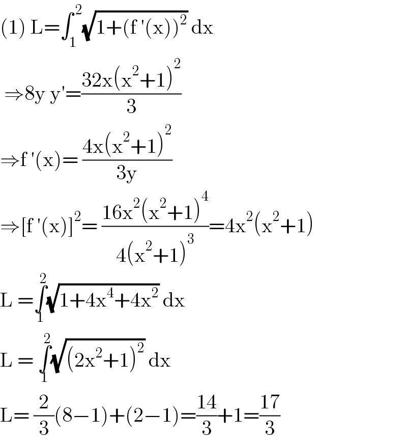 (1) L=∫_1 ^( 2) (√(1+(f ′(x))^2 )) dx   ⇒8y y′=((32x(x^2 +1)^2 )/3)  ⇒f ′(x)= ((4x(x^2 +1)^2 )/(3y))  ⇒[f ′(x)]^2 = ((16x^2 (x^2 +1)^4 )/(4(x^2 +1)^3 ))=4x^2 (x^2 +1)  L =∫_1 ^2 (√(1+4x^4 +4x^2 )) dx   L = ∫_1 ^2 (√((2x^2 +1)^2 )) dx  L= (2/3)(8−1)+(2−1)=((14)/3)+1=((17)/3)  