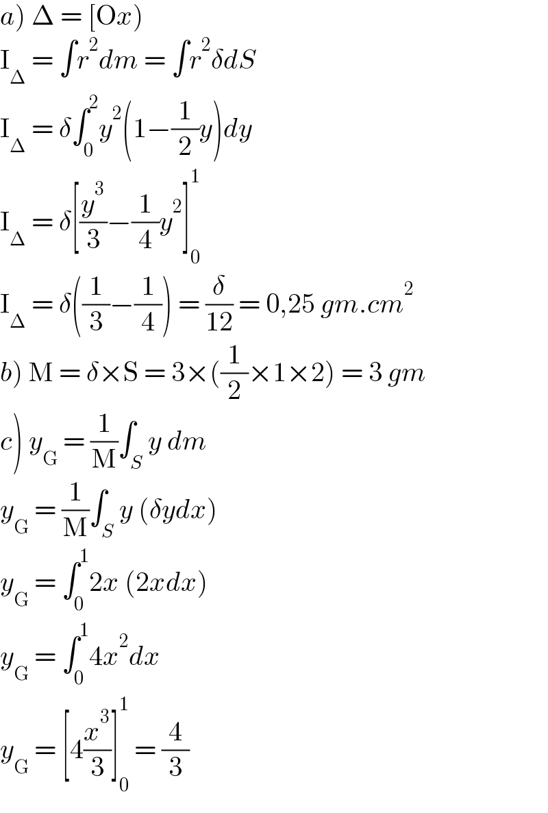 a) Δ = [Ox)  I_Δ  = ∫r^2 dm = ∫r^2 δdS  I_Δ  = δ∫_0 ^2 y^2 (1−(1/2)y)dy  I_Δ  = δ[(y^3 /3)−(1/4)y^2 ]_0 ^1   I_Δ  = δ((1/3)−(1/4)) = (δ/(12)) = 0,25 gm.cm^2   b) M = δ×S = 3×((1/2)×1×2) = 3 gm  c) y_G  = (1/M)∫_S y dm  y_G  = (1/M)∫_S y (δydx)  y_G  = ∫_0 ^1 2x (2xdx)  y_G  = ∫_0 ^1 4x^2 dx  y_G  = [4(x^3 /3)]_0 ^1  = (4/3)  