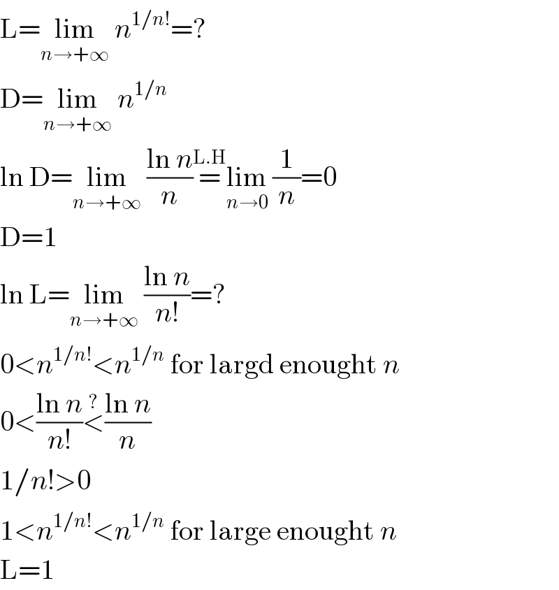 L=lim_(n→+∞)  n^(1/n!) =?  D=lim_(n→+∞)  n^(1/n)   ln D=lim_(n→+∞)  ((ln n)/n)=^(L.H) lim_(n→0)  (1/n)=0  D=1  ln L=lim_(n→+∞)  ((ln n)/(n!))=?  0<n^(1/n!) <n^(1/n)  for largd enought n  0<((ln n)/(n!))<^? ((ln n)/n)  1/n!>0  1<n^(1/n!) <n^(1/n)  for large enought n  L=1  