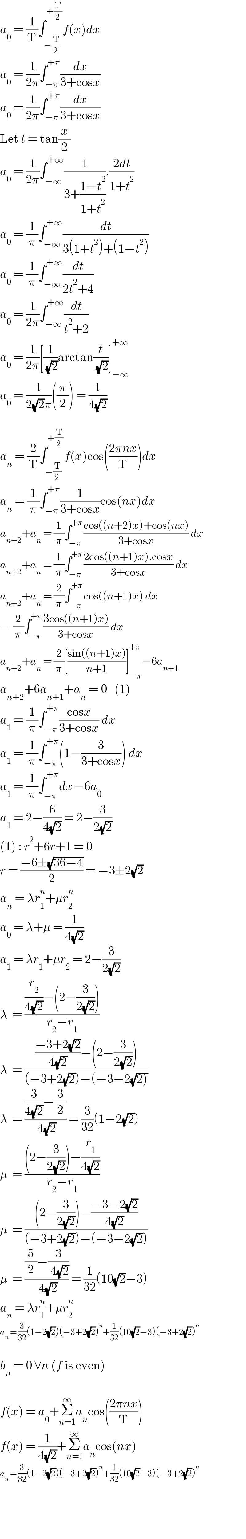 a_0  = (1/T)∫_(−(T/2)) ^(+(T/2)) f(x)dx  a_0  = (1/(2π))∫_(−π) ^(+π) (dx/(3+cosx))  a_0  = (1/(2π))∫_(−π) ^(+π) (dx/(3+cosx))  Let t = tan(x/2)  a_0  = (1/(2π))∫_(−∞) ^(+∞) (1/(3+((1−t^2 )/(1+t^2 )))).((2dt)/(1+t^2 ))  a_0  = (1/π)∫_(−∞) ^(+∞) (dt/(3(1+t^2 )+(1−t^2 )))  a_0  = (1/π)∫_(−∞) ^(+∞) (dt/(2t^2 +4))  a_0  = (1/(2π))∫_(−∞) ^(+∞) (dt/(t^2 +2))  a_0  = (1/(2π))[(1/( (√2)))arctan(t/( (√2)))]_(−∞) ^(+∞)   a_0  = (1/(2(√2)π))((π/2)) = (1/(4(√2)))    a_n  = (2/T)∫_(−(T/2)) ^(+(T/2)) f(x)cos(((2πnx)/T))dx  a_n  = (1/π)∫_(−π) ^(+π) (1/(3+cosx))cos(nx)dx  a_(n+2) +a_n  = (1/π)∫_(−π) ^(+π) ((cos((n+2)x)+cos(nx))/(3+cosx)) dx  a_(n+2) +a_n  = (1/π)∫_(−π) ^(+π) ((2cos((n+1)x).cosx)/(3+cosx)) dx  a_(n+2) +a_n  = (2/π)∫_(−π) ^(+π) cos((n+1)x) dx  − (2/π)∫_(−π) ^(+π) ((3cos((n+1)x))/(3+cosx)) dx  a_(n+2) +a_n  = (2/π)[((sin((n+1)x))/(n+1))]_(−π) ^(+π) −6a_(n+1)   a_(n+2) +6a_(n+1) +a_n  = 0   (1)  a_1  = (1/π)∫_(−π) ^(+π) ((cosx)/(3+cosx)) dx  a_1  = (1/π)∫_(−π) ^(+π) (1−(3/(3+cosx))) dx  a_1  = (1/π)∫_(−π) ^(+π) dx−6a_0   a_1  = 2−(6/(4(√2))) = 2−(3/(2(√2)))  (1) : r^2 +6r+1 = 0  r = ((−6±(√(36−4)))/2) = −3±2(√2)  a_n  = λr_1 ^n +μr_2 ^n   a_0  = λ+μ = (1/(4(√2)))  a_1  = λr_1 +μr_2  = 2−(3/(2(√2)))  λ  = (((r_2 /(4(√2)))−(2−(3/(2(√2)))))/(r_2 −r_1 ))  λ  = ((((−3+2(√2))/(4(√2)))−(2−(3/(2(√2)))))/((−3+2(√2))−(−3−2(√(2)))))  λ  = (((3/(4(√2)))−(3/2))/( 4(√2))) = (3/(32))(1−2(√2))  μ  = (((2−(3/(2(√2))))−(r_1 /(4(√2))))/(r_2 −r_1 ))  μ  = (((2−(3/(2(√2))))−((−3−2(√2))/(4(√2))))/((−3+2(√2))−(−3−2(√2))))  μ  = (((5/2)−(3/( 4(√2))))/( 4(√2))) = (1/(32))(10(√2)−3)  a_n  = λr_1 ^n +μr_2 ^n   a_n  = (3/(32))(1−2(√2))(−3+2(√2))^n +(1/(32))(10(√2)−3)(−3+2(√2))^n     b_n  = 0 ∀n (f is even)    f(x) = a_0 +Σ_(n=1) ^∞ a_n cos(((2πnx)/T))  f(x) = (1/(4(√2)))+Σ_(n=1) ^∞ a_n cos(nx)  a_n  = (3/(32))(1−2(√2))(−3+2(√2))^n +(1/(32))(10(√2)−3)(−3+2(√2))^n       
