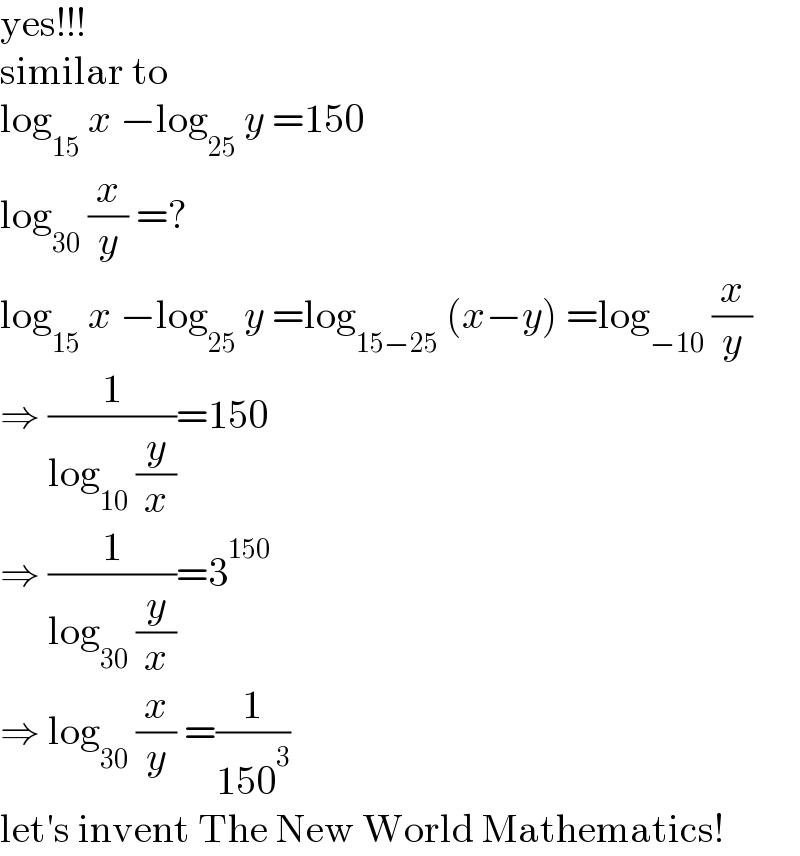 yes!!!  similar to  log_(15)  x −log_(25)  y =150  log_(30)  (x/y) =?  log_(15)  x −log_(25)  y =log_(15−25)  (x−y) =log_(−10)  (x/y)  ⇒ (1/(log_(10)  (y/x)))=150  ⇒ (1/(log_(30)  (y/x)))=3^(150)   ⇒ log_(30)  (x/y) =(1/(150^3 ))  let′s invent The New World Mathematics!  