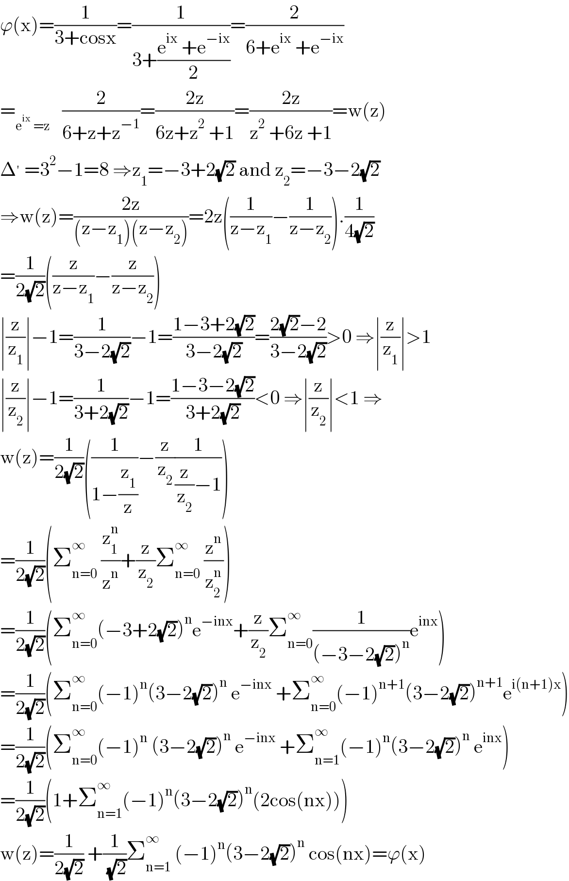 ϕ(x)=(1/(3+cosx))=(1/(3+((e^(ix)  +e^(−ix) )/2)))=(2/(6+e^(ix)  +e^(−ix) ))  =_(e^(ix)  =z)    (2/(6+z+z^(−1) ))=((2z)/(6z+z^2  +1))=((2z)/(z^2  +6z +1))=w(z)  Δ^′  =3^2 −1=8 ⇒z_1 =−3+2(√2) and z_2 =−3−2(√2)  ⇒w(z)=((2z)/((z−z_1 )(z−z_2 )))=2z((1/(z−z_1 ))−(1/(z−z_2 ))).(1/(4(√2)))  =(1/(2(√2)))((z/(z−z_1 ))−(z/(z−z_2 )))  ∣(z/z_1 )∣−1=(1/(3−2(√2)))−1=((1−3+2(√2))/(3−2(√2)))=((2(√2)−2)/(3−2(√2)))>0 ⇒∣(z/z_1 )∣>1  ∣(z/z_2 )∣−1=(1/(3+2(√2)))−1=((1−3−2(√2))/(3+2(√2)))<0 ⇒∣(z/z_2 )∣<1 ⇒  w(z)=(1/(2(√2)))((1/(1−(z_1 /z)))−(z/z_2 )(1/((z/z_2 )−1)))  =(1/(2(√2)))(Σ_(n=0) ^∞  (z_1 ^n /z^n )+(z/z_2 )Σ_(n=0) ^∞  (z^n /z_2 ^n ))  =(1/(2(√2)))(Σ_(n=0) ^∞ (−3+2(√2))^n e^(−inx) +(z/z_2 )Σ_(n=0) ^∞ (1/((−3−2(√2))^n ))e^(inx) )  =(1/(2(√2)))(Σ_(n=0) ^∞ (−1)^n (3−2(√2))^n  e^(−inx)  +Σ_(n=0) ^∞ (−1)^(n+1) (3−2(√2))^(n+1) e^(i(n+1)x) )  =(1/(2(√2)))(Σ_(n=0) ^∞ (−1)^n  (3−2(√2))^n  e^(−inx)  +Σ_(n=1) ^∞ (−1)^n (3−2(√2))^n  e^(inx) )  =(1/(2(√2)))(1+Σ_(n=1) ^∞ (−1)^n (3−2(√2))^n (2cos(nx)))  w(z)=(1/(2(√2))) +(1/( (√2)))Σ_(n=1) ^∞  (−1)^n (3−2(√2))^n  cos(nx)=ϕ(x)  