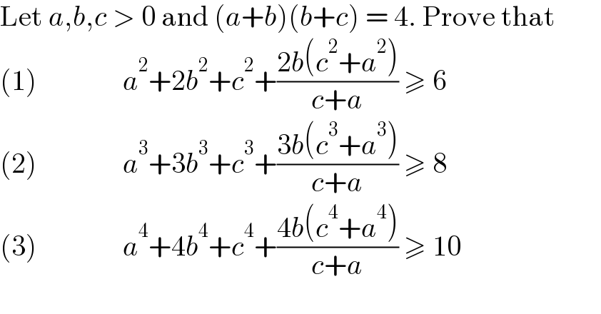 Let a,b,c > 0 and (a+b)(b+c) = 4. Prove that          (1)               a^2 +2b^2 +c^2 +((2b(c^2 +a^2 ))/(c+a)) ≥ 6  (2)               a^3 +3b^3 +c^3 +((3b(c^3 +a^3 ))/(c+a)) ≥ 8  (3)               a^4 +4b^4 +c^4 +((4b(c^4 +a^4 ))/(c+a)) ≥ 10  