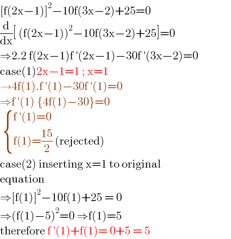 [f(2x−1)]^2 −10f(3x−2)+25=0  (d/dx)[ (f(2x−1))^2 −10f(3x−2)+25]=0  ⇒2.2 f(2x−1)f ′(2x−1)−30f ′(3x−2)=0  case(1)2x−1=1 ; x=1  →4f(1).f ′(1)−30f ′(1)=0  ⇒f ′(1) {4f(1)−30}=0    { ((f ′(1)=0)),((f(1)=((15)/2) (rejected))) :}  case(2) inserting x=1 to original  equation  ⇒[f(1)]^2 −10f(1)+25 = 0  ⇒(f(1)−5)^2 =0 ⇒f(1)=5   therefore f ′(1)+f(1)= 0+5 = 5  
