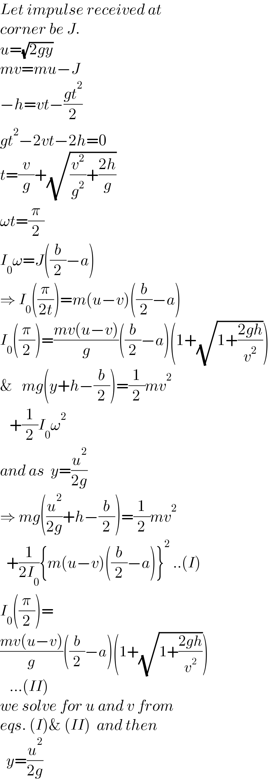 Let impulse received at   corner be J.  u=(√(2gy))  mv=mu−J  −h=vt−((gt^2 )/2)  gt^2 −2vt−2h=0  t=(v/g)+(√((v^2 /g^2 )+((2h)/g)))  ωt=(π/2)  I_0 ω=J((b/2)−a)  ⇒ I_0 ((π/(2t)))=m(u−v)((b/2)−a)  I_0 ((π/2))=((mv(u−v))/g)((b/2)−a)(1+(√(1+((2gh)/v^2 ))))  &   mg(y+h−(b/2))=(1/2)mv^2      +(1/2)I_0 ω^2   and as  y=(u^2 /(2g))  ⇒ mg((u^2 /(2g))+h−(b/2))=(1/2)mv^2     +(1/(2I_0 )){m(u−v)((b/2)−a)}^2  ..(I)  I_0 ((π/2))=  ((mv(u−v))/g)((b/2)−a)(1+(√(1+((2gh)/v^2 ))))     ...(II)  we solve for u and v from  eqs. (I)& (II)  and then    y=(u^2 /(2g))  