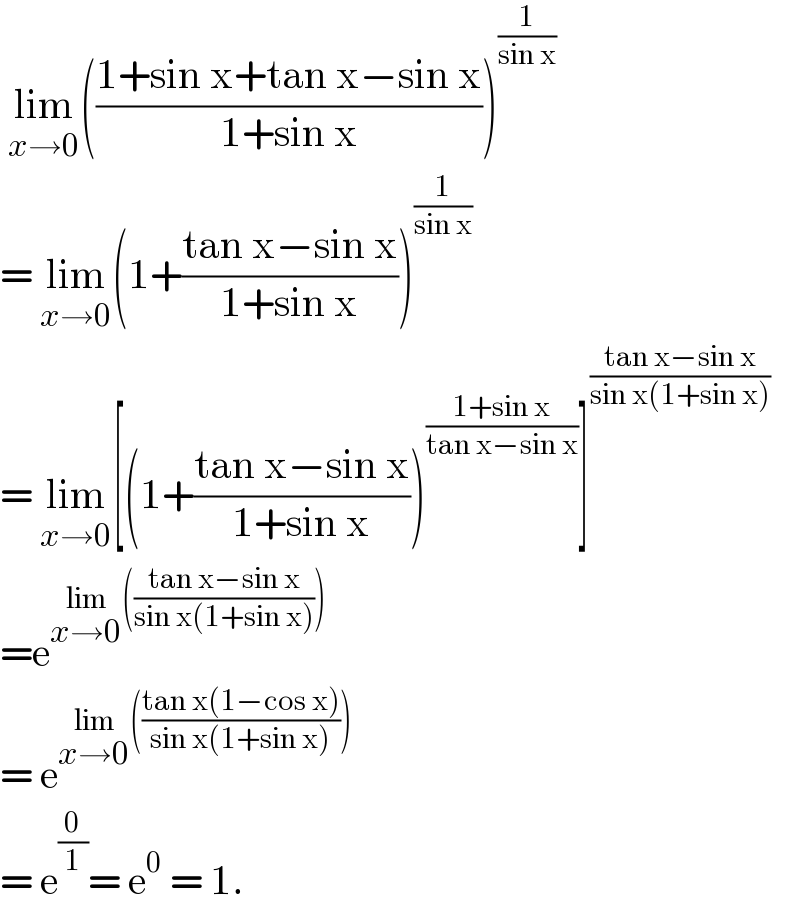  lim_(x→0) (((1+sin x+tan x−sin x)/(1+sin x)))^(1/(sin x))   = lim_(x→0) (1+((tan x−sin x)/(1+sin x)))^(1/(sin x))   = lim_(x→0) [(1+((tan x−sin x)/(1+sin x)))^((1+sin x)/(tan x−sin x)) ]^((tan x−sin x)/(sin x(1+sin x)))   =e^(lim_(x→0) (((tan x−sin x)/(sin x(1+sin x)))))   = e^(lim_(x→0) (((tan x(1−cos x))/(sin x(1+sin x)))))   = e^(0/1) = e^0  = 1.  