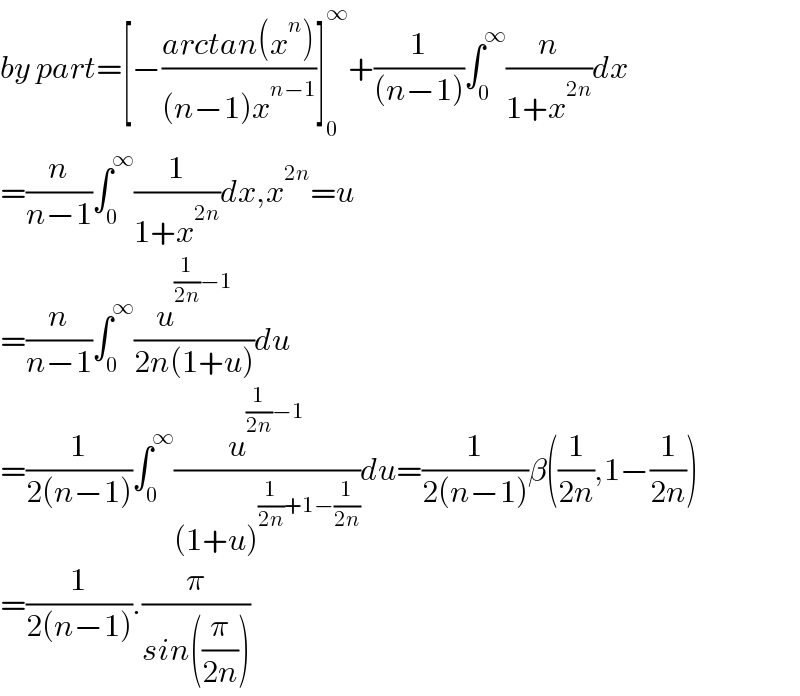 by part=[−((arctan(x^n ))/((n−1)x^(n−1) ))]_0 ^∞ +(1/((n−1)))∫_0 ^∞ (n/(1+x^(2n) ))dx  =(n/(n−1))∫_0 ^∞ (1/(1+x^(2n) ))dx,x^(2n) =u  =(n/(n−1))∫_0 ^∞ (u^((1/(2n))−1) /(2n(1+u)))du  =(1/(2(n−1)))∫_0 ^∞ (u^((1/(2n))−1) /((1+u)^((1/(2n))+1−(1/(2n))) ))du=(1/(2(n−1)))β((1/(2n)),1−(1/(2n)))  =(1/(2(n−1))).(π/(sin((π/(2n)))))  