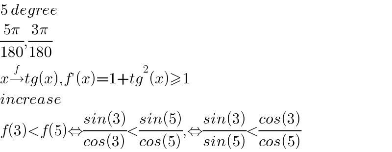 5 degree  ((5π)/(180)),((3π)/(180))  x→^f tg(x),f′(x)=1+tg^2 (x)≥1  increase   f(3)<f(5)⇔((sin(3))/(cos(3)))<((sin(5))/(cos(5))),⇔((sin(3))/(sin(5)))<((cos(3))/(cos(5)))  
