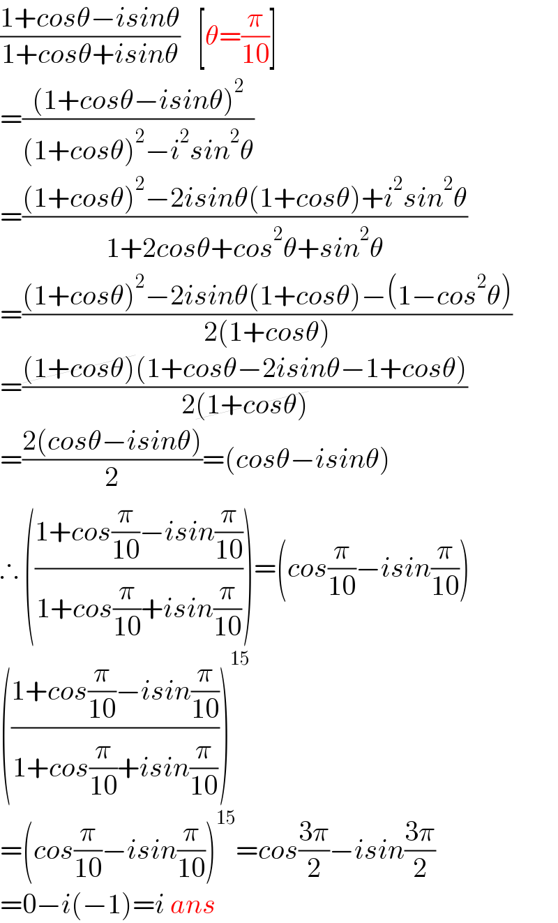 ((1+cosθ−isinθ)/(1+cosθ+isinθ))   [θ=(π/(10))]  =(((1+cosθ−isinθ)^2 )/((1+cosθ)^2 −i^2 sin^2 θ))  =(((1+cosθ)^2 −2isinθ(1+cosθ)+i^2 sin^2 θ)/(1+2cosθ+cos^2 θ+sin^2 θ))  =(((1+cosθ)^2 −2isinθ(1+cosθ)−(1−cos^2 θ))/(2(1+cosθ)))  =(((1+cosθ)(1+cosθ−2isinθ−1+cosθ))/(2(1+cosθ)))  =((2(cosθ−isinθ))/2)=(cosθ−isinθ)  ∴ (((1+cos(π/(10))−isin(π/(10)))/(1+cos(π/(10))+isin(π/(10)))))=(cos(π/(10))−isin(π/(10)))  (((1+cos(π/(10))−isin(π/(10)))/(1+cos(π/(10))+isin(π/(10)))))^(15)   =(cos(π/(10))−isin(π/(10)))^(15) =cos((3π)/2)−isin((3π)/2)  =0−i(−1)=i ans  