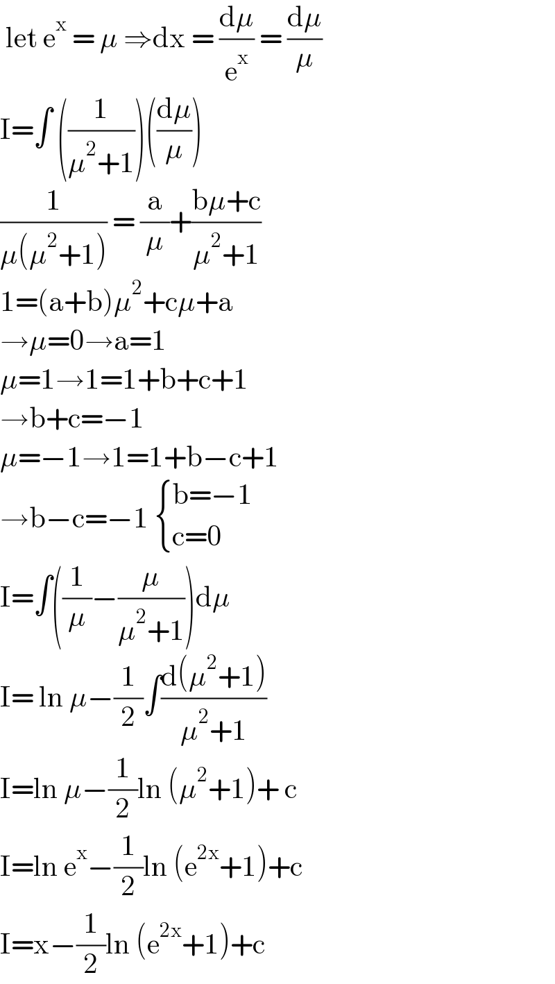  let e^x  = μ ⇒dx = (dμ/e^x ) = (dμ/μ)  I=∫ ((1/(μ^2 +1)))((dμ/μ))  (1/(μ(μ^2 +1))) = (a/μ)+((bμ+c)/(μ^2 +1))  1=(a+b)μ^2 +cμ+a  →μ=0→a=1  μ=1→1=1+b+c+1  →b+c=−1  μ=−1→1=1+b−c+1  →b−c=−1  { ((b=−1)),((c=0)) :}  I=∫((1/μ)−(μ/(μ^2 +1)))dμ  I= ln μ−(1/2)∫((d(μ^2 +1))/(μ^2 +1))  I=ln μ−(1/2)ln (μ^2 +1)+ c  I=ln e^x −(1/2)ln (e^(2x) +1)+c  I=x−(1/2)ln (e^(2x) +1)+c   