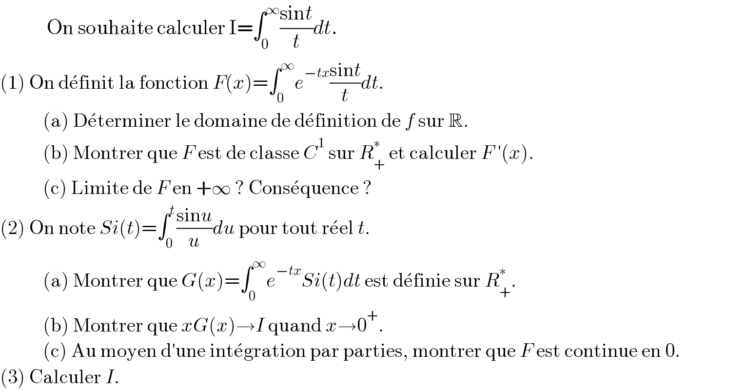             On souhaite calculer I=∫_0 ^∞ ((sint)/t)dt.  (1) On de^� finit la fonction F(x)=∫_0 ^∞ e^(−tx) ((sint)/t)dt.             (a) De^� terminer le domaine de de^� finition de f sur R.             (b) Montrer que F est de classe C^1  sur R_+ ^∗  et calculer F ′(x).             (c) Limite de F en +∞ ? Conse^� quence ?  (2) On note Si(t)=∫_0 ^t ((sinu)/u)du pour tout re^� el t.             (a) Montrer que G(x)=∫_0 ^∞ e^(−tx) Si(t)dt est de^� finie sur R_+ ^∗ .             (b) Montrer que xG(x)→I quand x→0^+ .             (c) Au moyen d′une inte^� gration par parties, montrer que F est continue en 0.  (3) Calculer I.  